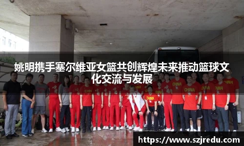 姚明携手塞尔维亚女篮共创辉煌未来推动篮球文化交流与发展